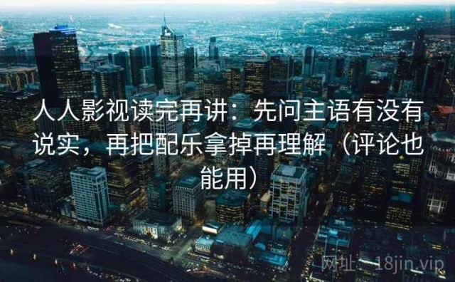 人人影视读完再讲：先问主语有没有说实，再把配乐拿掉再理解（评论也能用）
