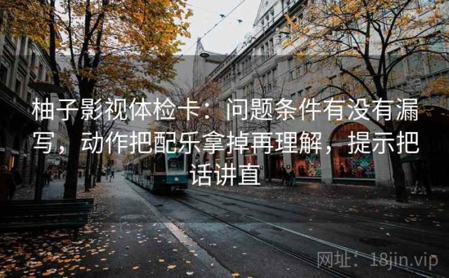 柚子影视体检卡：问题条件有没有漏写，动作把配乐拿掉再理解，提示把话讲直