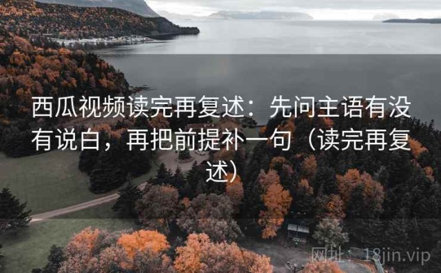 西瓜视频读完再复述：先问主语有没有说白，再把前提补一句（读完再复述）