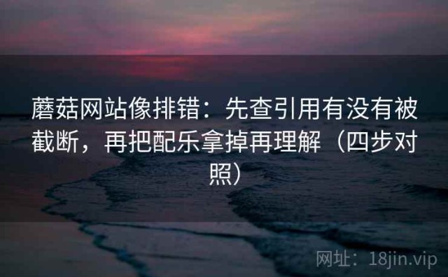 蘑菇网站像排错：先查引用有没有被截断，再把配乐拿掉再理解（四步对照）