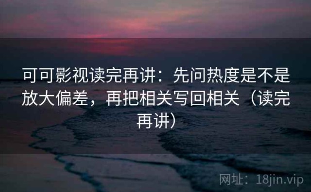 可可影视读完再讲：先问热度是不是放大偏差，再把相关写回相关（读完再讲）