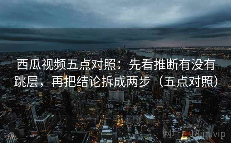 西瓜视频五点对照：先看推断有没有跳层，再把结论拆成两步（五点对照）