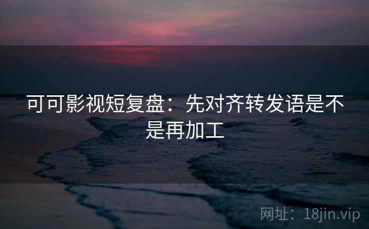 可可影视短复盘：先对齐转发语是不是再加工