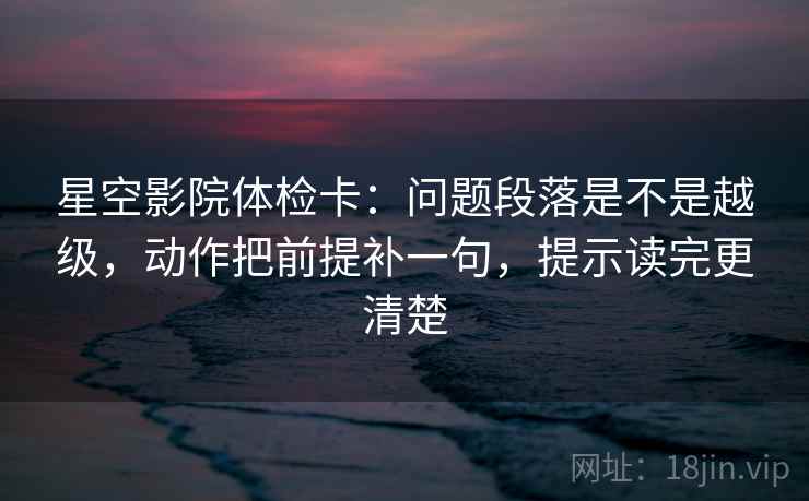 星空影院体检卡：问题段落是不是越级，动作把前提补一句，提示读完更清楚