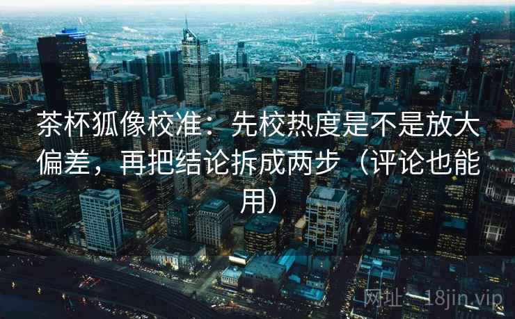 茶杯狐像校准：先校热度是不是放大偏差，再把结论拆成两步（评论也能用）