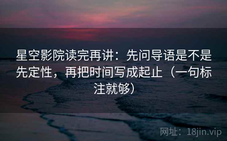 星空影院读完再讲：先问导语是不是先定性，再把时间写成起止（一句标注就够）