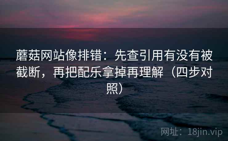 蘑菇网站像排错：先查引用有没有被截断，再把配乐拿掉再理解（四步对照）