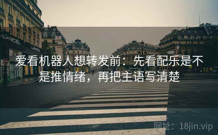 爱看机器人想转发前：先看配乐是不是推情绪，再把主语写清楚