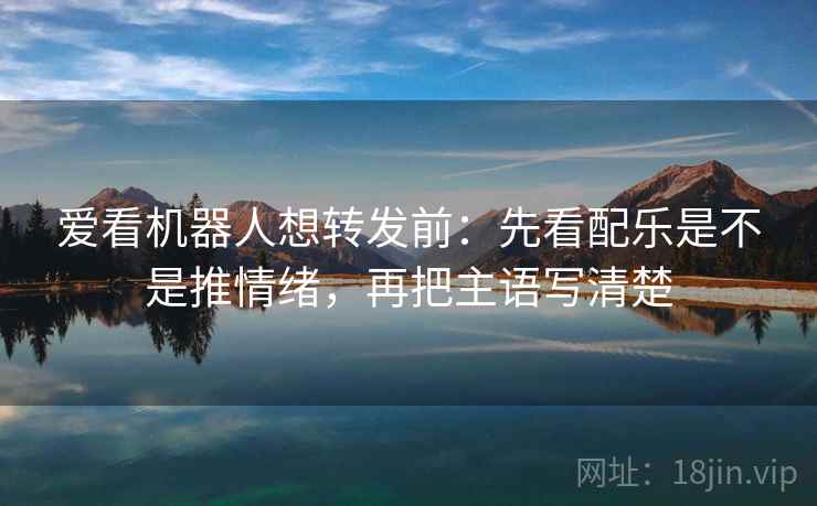 爱看机器人想转发前：先看配乐是不是推情绪，再把主语写清楚