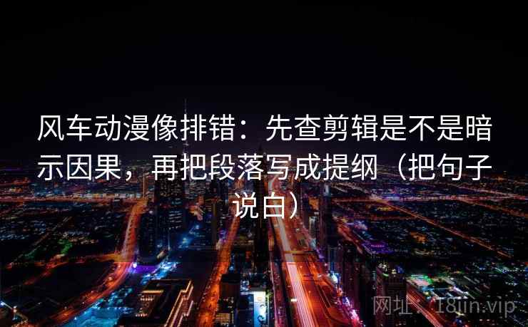 风车动漫像排错：先查剪辑是不是暗示因果，再把段落写成提纲（把句子说白）
