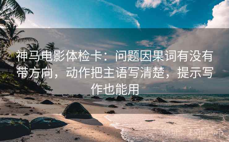 神马电影体检卡：问题因果词有没有带方向，动作把主语写清楚，提示写作也能用
