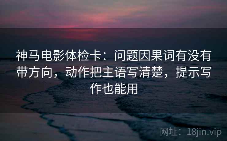 神马电影体检卡：问题因果词有没有带方向，动作把主语写清楚，提示写作也能用