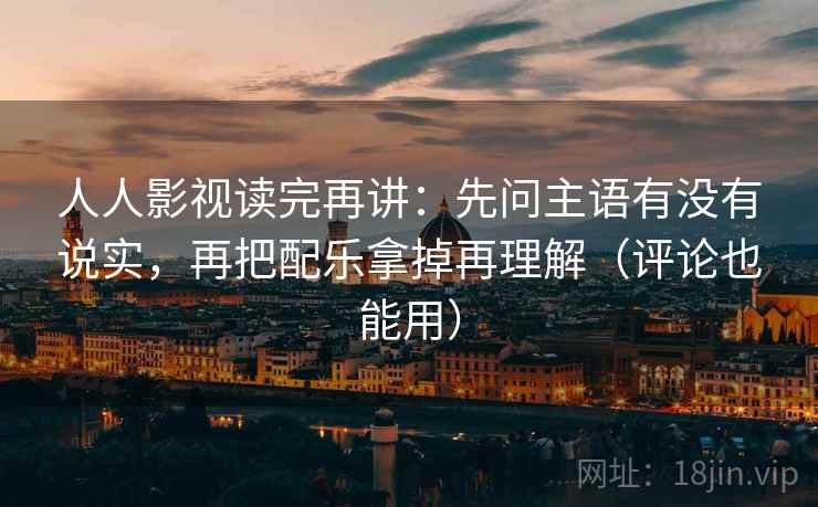 人人影视读完再讲：先问主语有没有说实，再把配乐拿掉再理解（评论也能用）