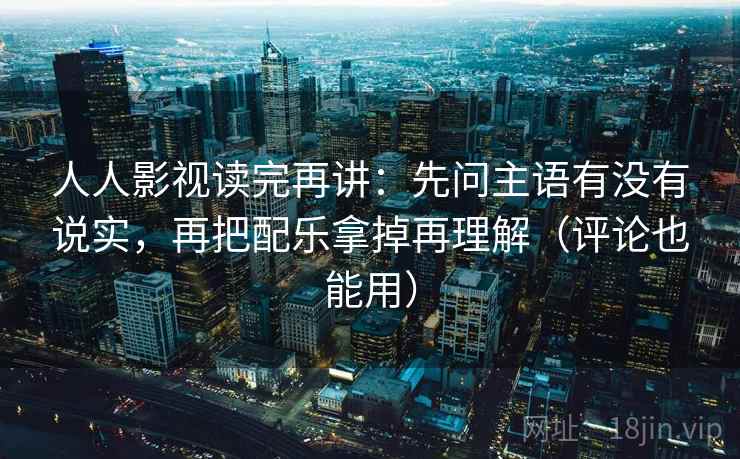 人人影视读完再讲：先问主语有没有说实，再把配乐拿掉再理解（评论也能用）
