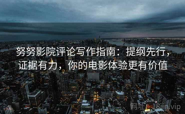 努努影院评论写作指南：提纲先行，证据有力，你的电影体验更有价值