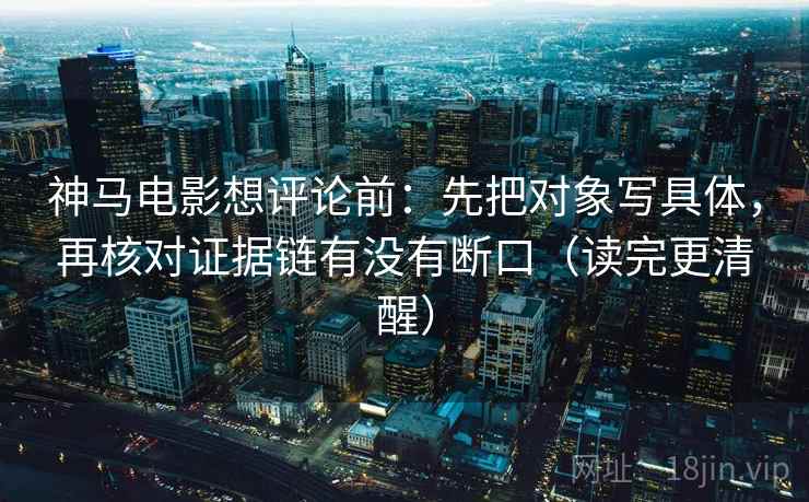 神马电影想评论前：先把对象写具体，再核对证据链有没有断口（读完更清醒）