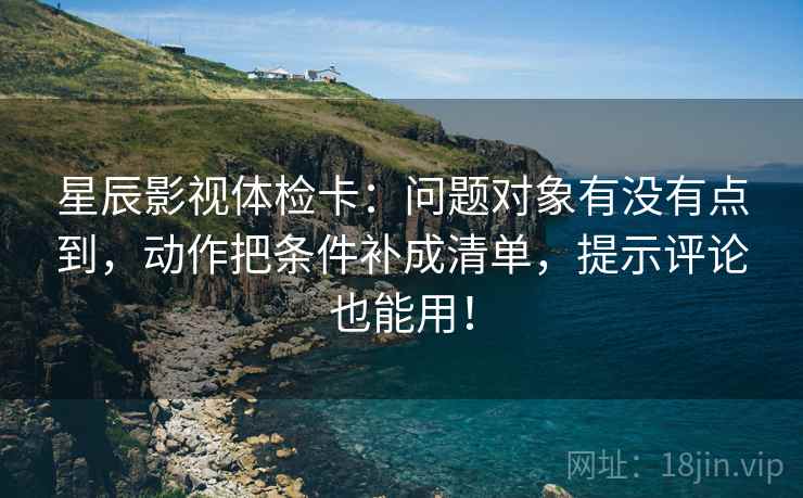 星辰影视体检卡：问题对象有没有点到，动作把条件补成清单，提示评论也能用！
