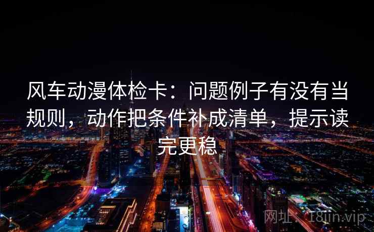 风车动漫体检卡：问题例子有没有当规则，动作把条件补成清单，提示读完更稳