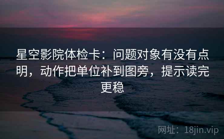 星空影院体检卡：问题对象有没有点明，动作把单位补到图旁，提示读完更稳