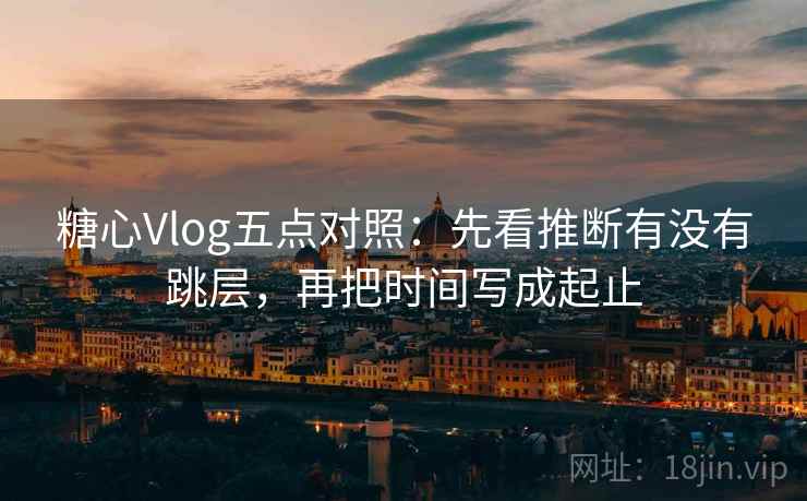 糖心Vlog五点对照：先看推断有没有跳层，再把时间写成起止