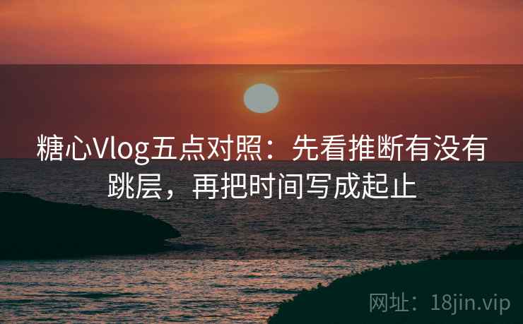糖心Vlog五点对照:先看推断有没有跳层,再把时间写成起止 糖心Vlog五点对照:先看推断有没有跳层,再把时间写成起止