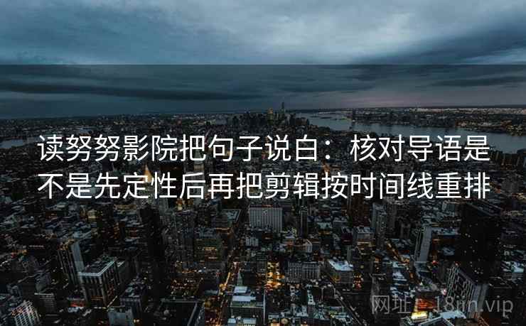 读努努影院把句子说白：核对导语是不是先定性后再把剪辑按时间线重排