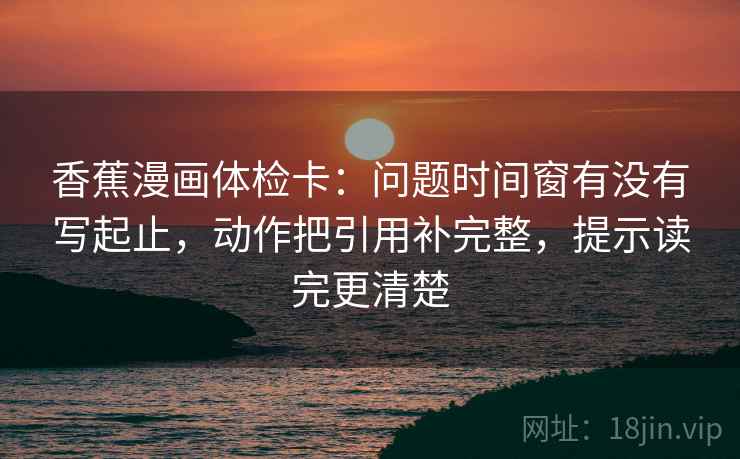 香蕉漫画体检卡：问题时间窗有没有写起止，动作把引用补完整，提示读完更清楚