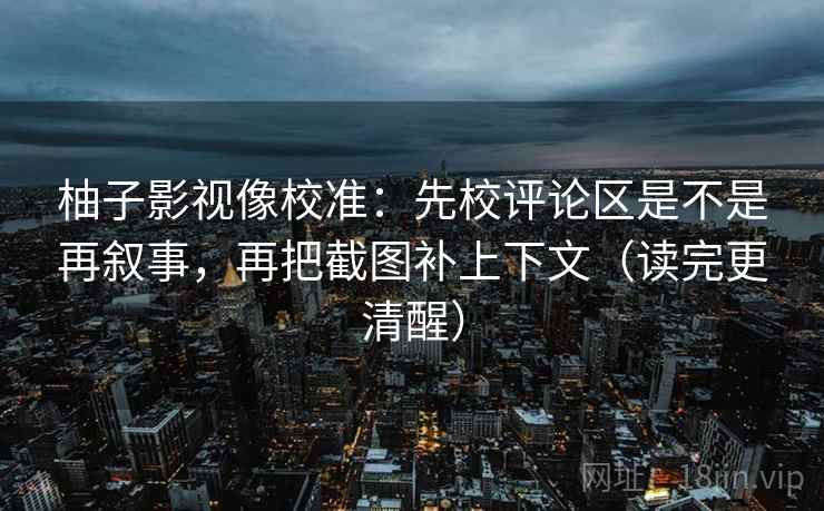 柚子影视像校准：先校评论区是不是再叙事，再把截图补上下文（读完更清醒）
