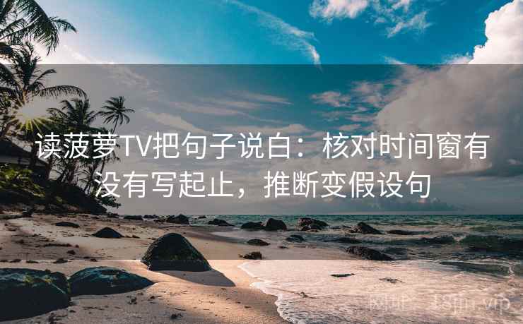 读菠萝TV把句子说白：核对时间窗有没有写起止，推断变假设句