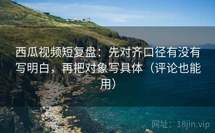 西瓜视频短复盘:先对齐口径有没有写明白,再把对象写具体(评论也能用) 西瓜视频短复盘:先对齐口径有没有写明白,再把对象写具体(评论也能用)