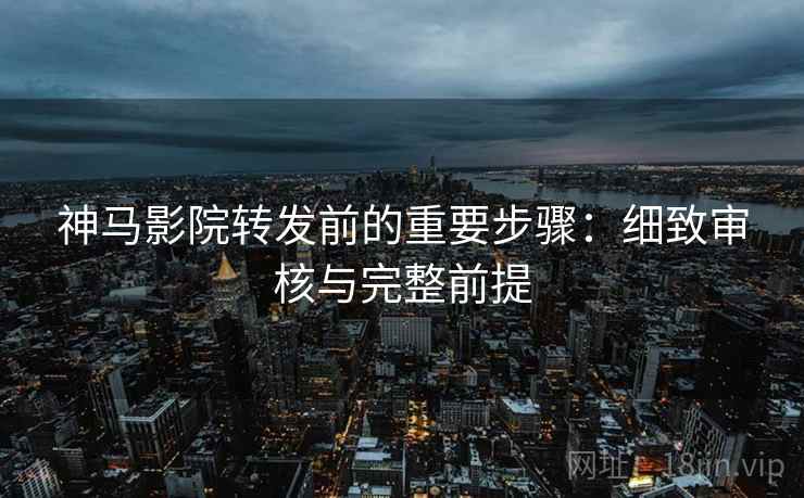 神马影院转发前的重要步骤：细致审核与完整前提