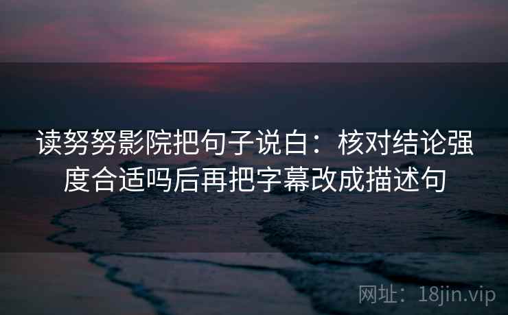 读努努影院把句子说白：核对结论强度合适吗后再把字幕改成描述句