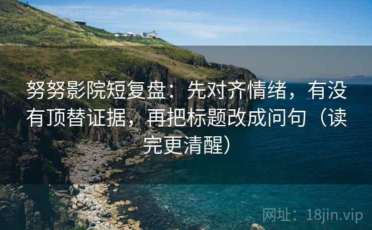 努努影院短复盘：先对齐情绪，有没有顶替证据，再把标题改成问句（读完更清醒）