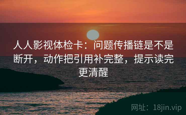 人人影视体检卡：问题传播链是不是断开，动作把引用补完整，提示读完更清醒