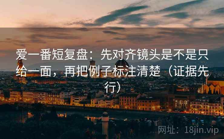 爱一番短复盘:先对齐镜头是不是只给一面,再把例子标注清楚(证据先行) 爱一番短复盘:先对齐镜头是不是只给一面,再把例子标注清楚(证据先行)