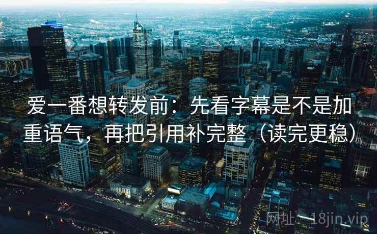 爱一番想转发前：先看字幕是不是加重语气，再把引用补完整（读完更稳）