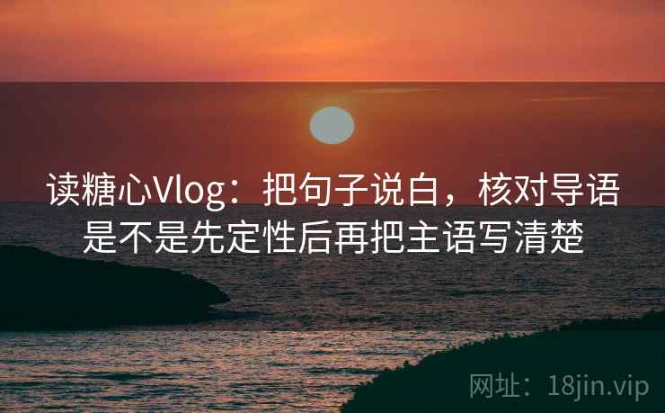 读糖心Vlog:把句子说白,核对导语是不是先定性后再把主语写清楚 读糖心Vlog:把句子说白,核对导语是不是先定性后再把主语写清楚