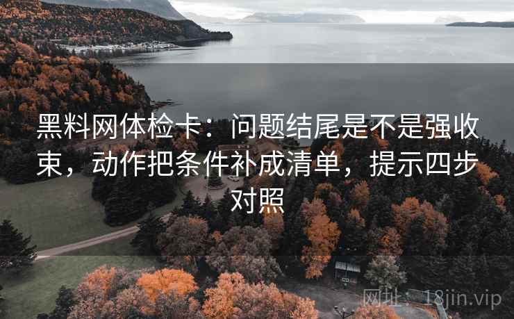 黑料网体检卡:问题结尾是不是强收束,动作把条件补成清单,提示四步对照 黑料网体检卡:问题结尾是不是强收束,动作把条件补成清单,提示四步对照