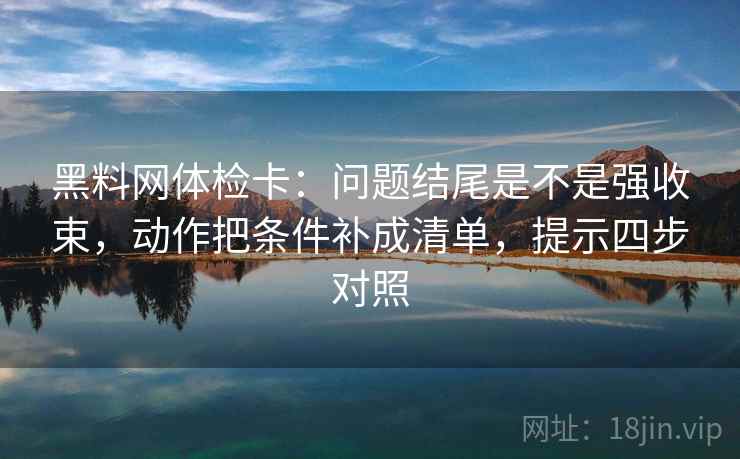 黑料网体检卡:问题结尾是不是强收束,动作把条件补成清单,提示四步对照 黑料网体检卡:问题结尾是不是强收束,动作把条件补成清单,提示四步对照