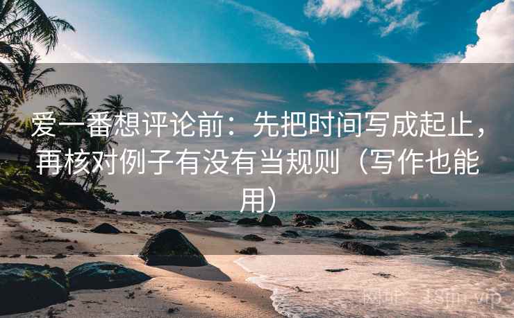 爱一番想评论前：先把时间写成起止，再核对例子有没有当规则（写作也能用）